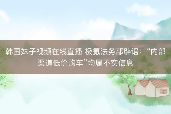 韩国妹子视频在线直播 极氪法务部辟谣：“内部渠道低价购车”均属不实信息