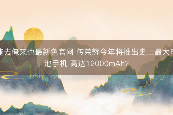 俺去俺来也最新色官网 传荣耀今年将推出史上最大电池手机 高达12000mAh？