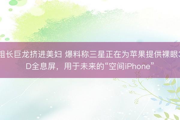 粗长巨龙挤进美妇 爆料称三星正在为苹果提供裸眼3D全息屏，用于未来的“空间iPhone”
