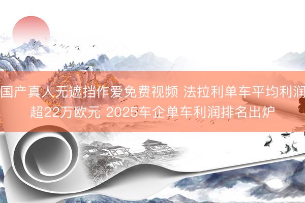 国产真人无遮挡作爱免费视频 法拉利单车平均利润超22万欧元 2025车企单车利润排名出炉