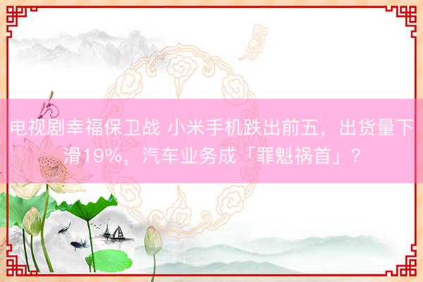 电视剧幸福保卫战 小米手机跌出前五，出货量下滑19%，汽车业务成「罪魁祸首」？
