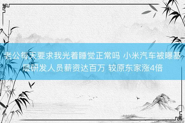 老公每天要求我光着睡觉正常吗 小米汽车被曝基层研发人员薪资达百万 较原东家涨4倍
