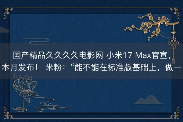 国产精品久久久久电影网 小米17 Max官宣，本月发布！ 米粉：“能不能在标准版基础上，做一