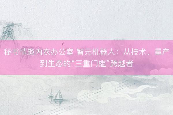 秘书情趣内衣办公室 智元机器人：从技术、量产到生态的“三重门槛”跨越者