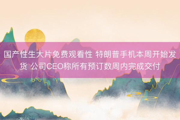 国产性生大片免费观看性 特朗普手机本周开始发货 公司CEO称所有预订数周内完成交付