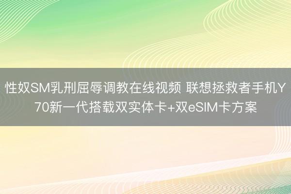 性奴SM乳刑屈辱调教在线视频 联想拯救者手机Y70新一代搭载双实体卡+双eSIM卡方案