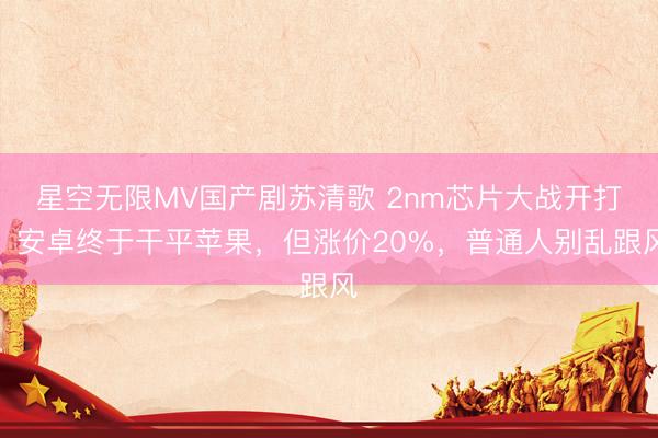 星空无限MV国产剧苏清歌 2nm芯片大战开打！安卓终于干平苹果，但涨价20%，普通人别乱跟风