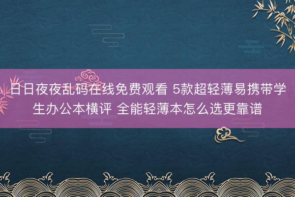 日日夜夜乱码在线免费观看 5款超轻薄易携带学生办公本横评 全能轻薄本怎么选更靠谱