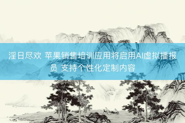 淫日尽欢 苹果销售培训应用将启用AI虚拟播报员 支持个性化定制内容