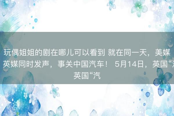 玩偶姐姐的剧在哪儿可以看到 就在同一天，美媒、英媒同时发声，事关中国汽车！ 5月14日，英国“汽