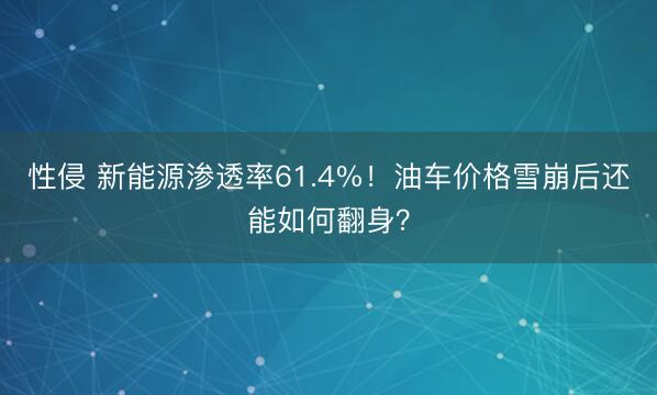 性侵 新能源渗透率61.4%！油车价格雪崩后还能如何翻身？