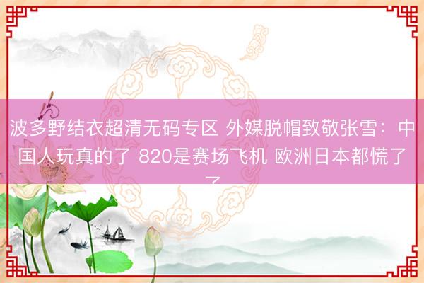 波多野结衣超清无码专区 外媒脱帽致敬张雪：中国人玩真的了 820是赛场飞机 欧洲日本都慌了