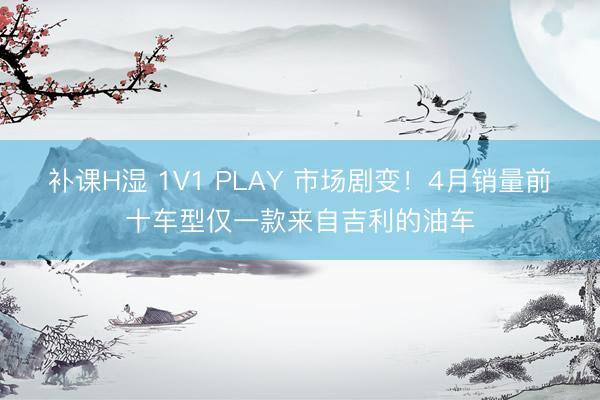 补课H湿 1V1 PLAY 市场剧变！4月销量前十车型仅一款来自吉利的油车