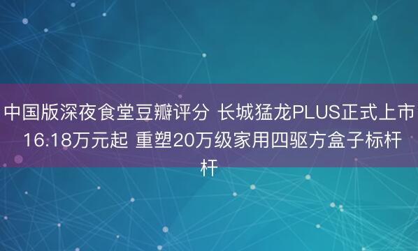 中国版深夜食堂豆瓣评分 长城猛龙PLUS正式上市 16.18万元起 重塑20万级家用四驱方盒子标杆