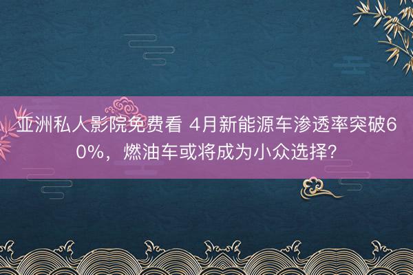 亚洲私人影院免费看 4月新能源车渗透率突破60%，燃油车或将成为小众选择？