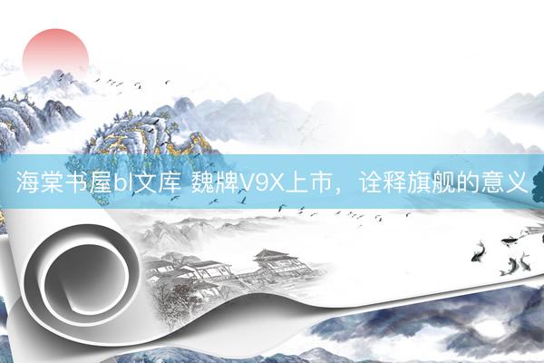海棠书屋bl文库 魏牌V9X上市，诠释旗舰的意义
