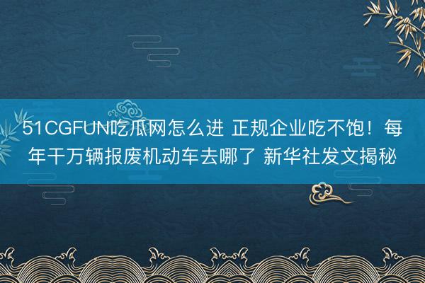 51CGFUN吃瓜网怎么进 正规企业吃不饱！每年干万辆报废机动车去哪了 新华社发文揭秘