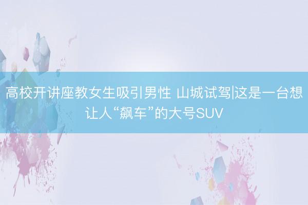 高校开讲座教女生吸引男性 山城试驾|这是一台想让人“飙车”的大号SUV