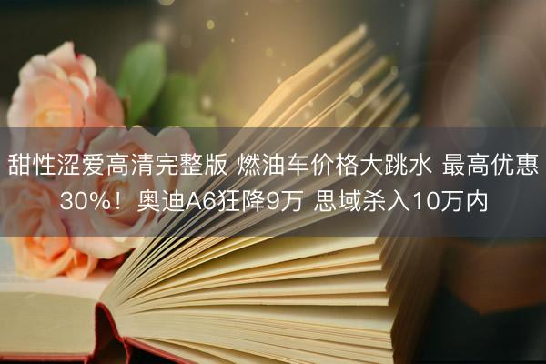 甜性涩爱高清完整版 燃油车价格大跳水 最高优惠30%！奥迪A6狂降9万 思域杀入10万内