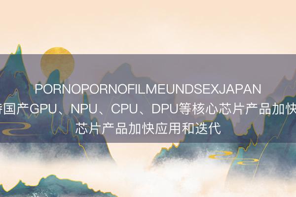 PORNOPORNOFILMEUNDSEXJAPAN 深圳：支持国产GPU、NPU、CPU、DPU等核心芯片产品加快应用和迭代