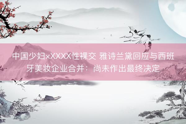 中国少妇×XXXX性裸交 雅诗兰黛回应与西班牙美妆企业合并：尚未作出最终决定