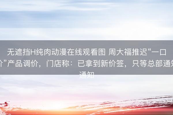 无遮挡H纯肉动漫在线观看图 周大福推迟“一口价”产品调价，门店称：已拿到新价签，只等总部通知