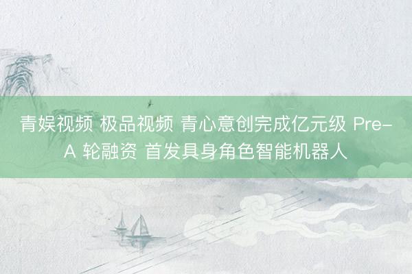 青娱视频 极品视频 青心意创完成亿元级 Pre-A 轮融资 首发具身角色智能机器人