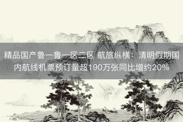 精品国产鲁一鲁一区二区 航旅纵横：清明假期国内航线机票预订量超190万张同比增约20%
