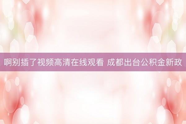啊别插了视频高清在线观看 成都出台公积金新政