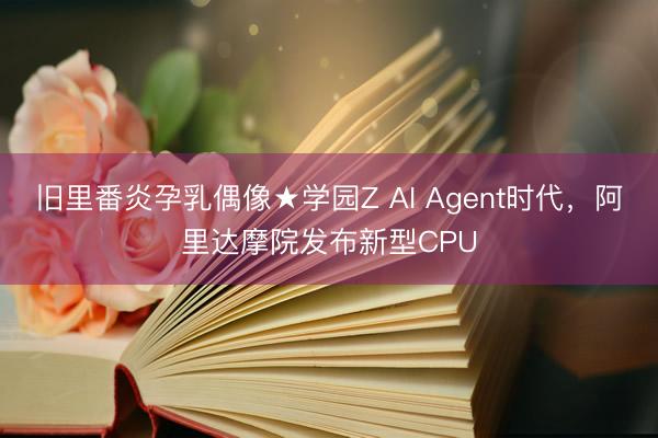 旧里番炎孕乳偶像★学园Z AI Agent时代，阿里达摩院发布新型CPU