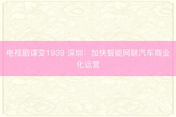 电视剧谍变1939 深圳：加快智能网联汽车商业化运营