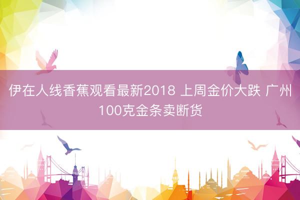 伊在人线香蕉观看最新2018 上周金价大跌 广州100克金条卖断货