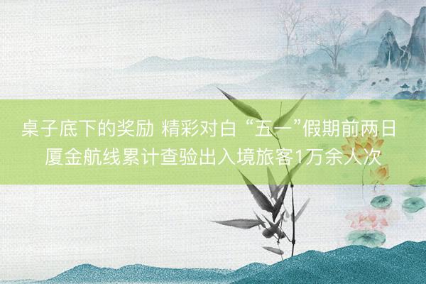 桌子底下的奖励 精彩对白 “五一”假期前两日 厦金航线累计查验出入境旅客1万余人次