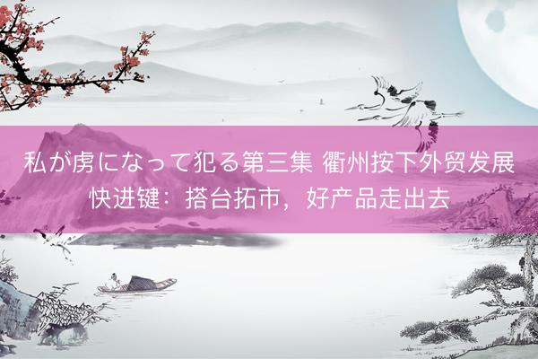 私が虏になって犯る第三集 衢州按下外贸发展快进键：搭台拓市，好产品走出去