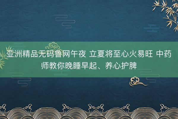 亚洲精品无码鲁网午夜 立夏将至心火易旺 中药师教你晚睡早起、养心护脾