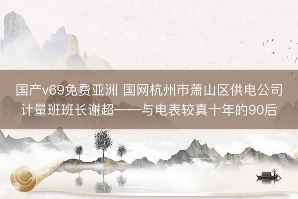 国产v69免费亚洲 国网杭州市萧山区供电公司计量班班长谢超——与电表较真十年的90后