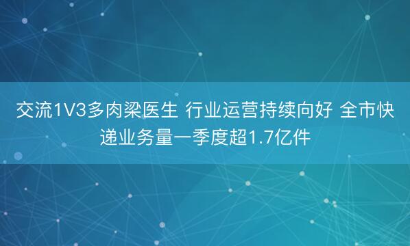 交流1V3多肉梁医生 行业运营持续向好 全市快递业务量一季度超1.7亿件