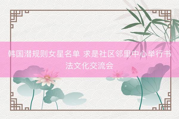 韩国潜规则女星名单 求是社区邻里中心举行书法文化交流会