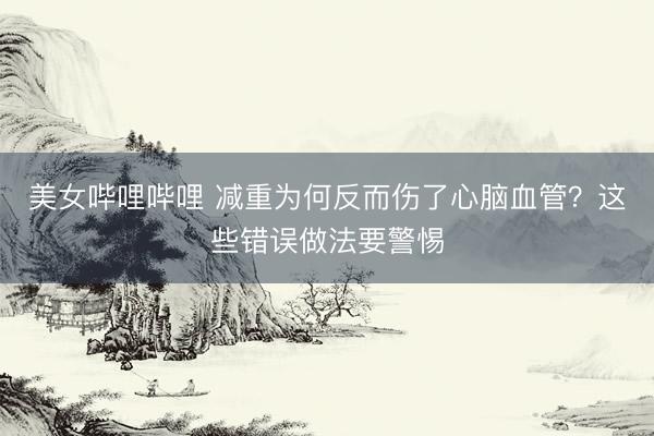 美女哔哩哔哩 减重为何反而伤了心脑血管？这些错误做法要警惕