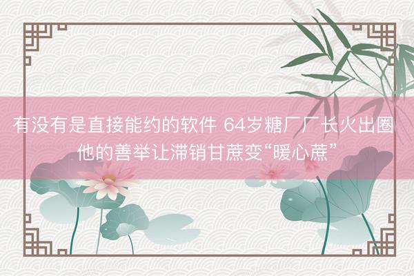有没有是直接能约的软件 64岁糖厂厂长火出圈 他的善举让滞销甘蔗变“暖心蔗”