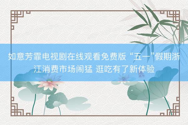 如意芳霏电视剧在线观看免费版 “五一”假期浙江消费市场闹猛 逛吃有了新体验