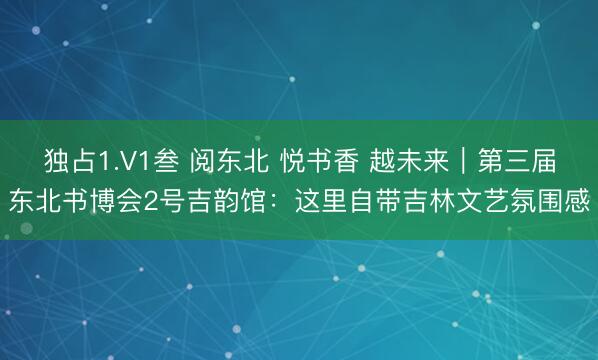 独占1.V1叁 阅东北 悦书香 越未来｜第三届东北书博会2号吉韵馆：这里自带吉林文艺氛围感