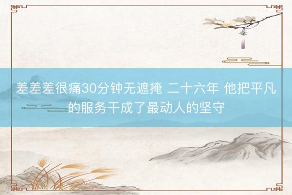 差差差很痛30分钟无遮掩 二十六年 他把平凡的服务干成了最动人的坚守