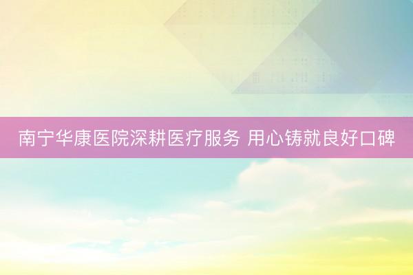 南宁华康医院深耕医疗服务 用心铸就良好口碑