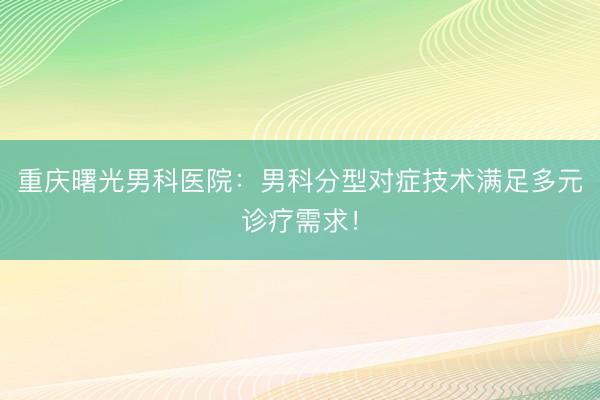 重庆曙光男科医院：男科分型对症技术满足多元诊疗需求！