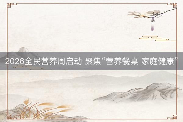 2026全民营养周启动 聚焦“营养餐桌 家庭健康”