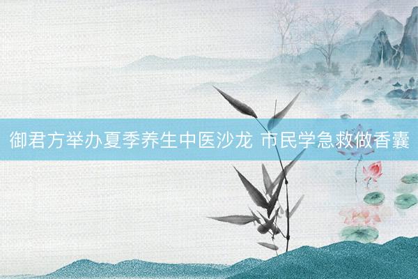 御君方举办夏季养生中医沙龙 市民学急救做香囊