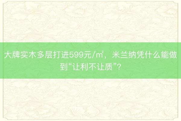 大牌实木多层打进599元/㎡，米兰纳凭什么能做到“让利不让质”？