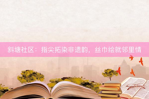 斜塘社区：指尖拓染非遗韵，丝巾绘就邻里情