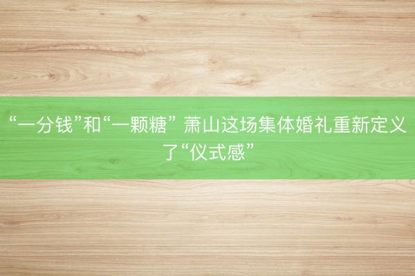 “一分钱”和“一颗糖” 萧山这场集体婚礼重新定义了“仪式感”